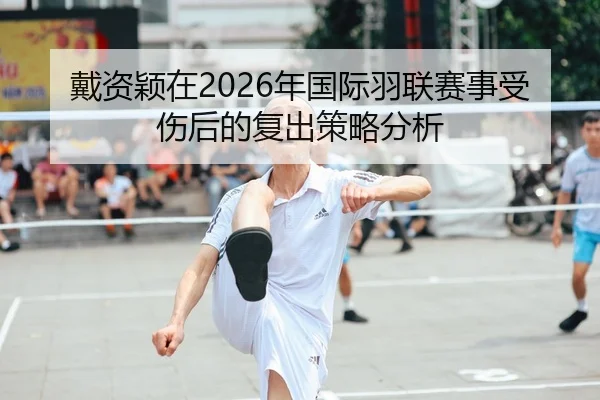 戴资颖在2026年国际羽联赛事受伤后的复出策略分析