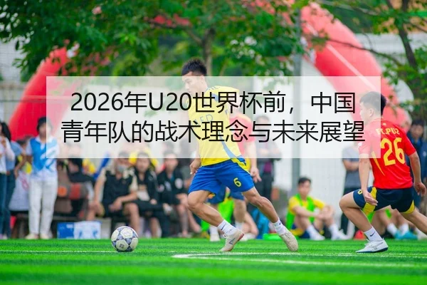 2026年U20世界杯前，中国青年队的战术理念与未来展望