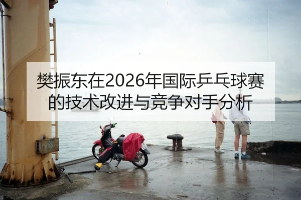 樊振东在2026年国际乒乓球赛的技术改进与竞争对手分析